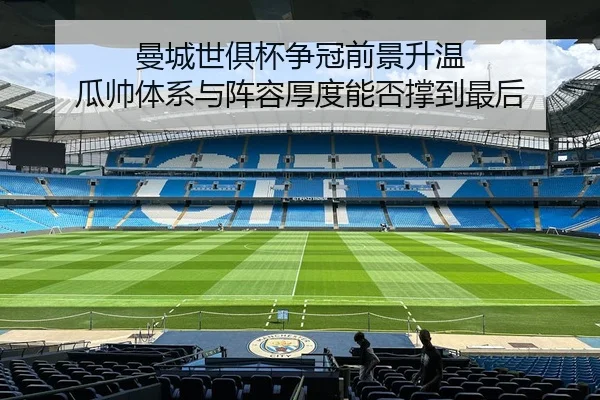 曼城世俱杯争冠前景升温 瓜帅体系与阵容厚度能否撑到最后